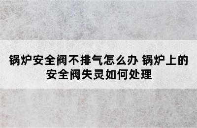 锅炉安全阀不排气怎么办 锅炉上的安全阀失灵如何处理